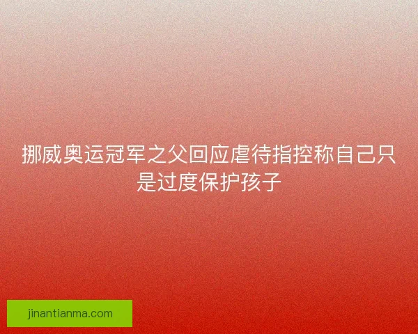 挪威奥运冠军之父回应虐待指控称自己只是过度保护孩子