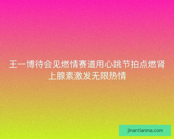王一博待会见燃情赛道用心跳节拍点燃肾上腺素激发无限热情