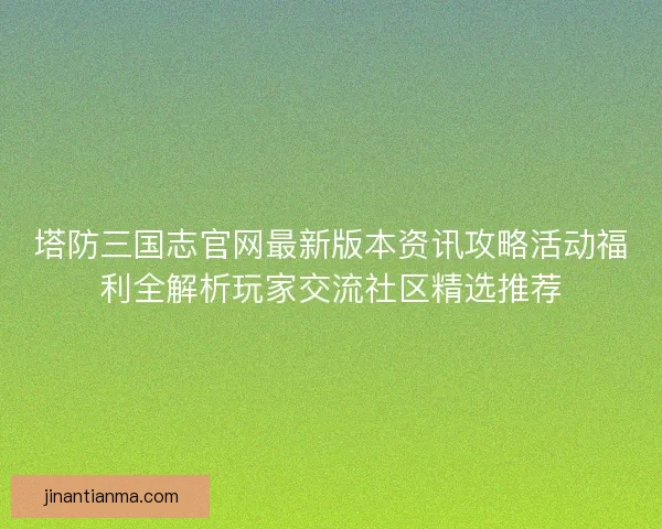 塔防三国志官网最新版本资讯攻略活动福利全解析玩家交流社区精选推荐