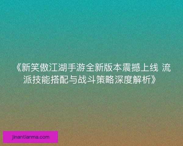 《新笑傲江湖手游全新版本震撼上线 流派技能搭配与战斗策略深度解析》