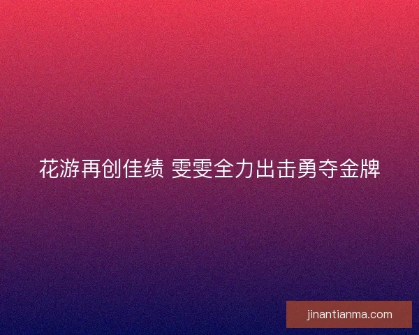 花游再创佳绩 雯雯全力出击勇夺金牌 花游再创佳绩 雯雯全力出击勇夺金牌