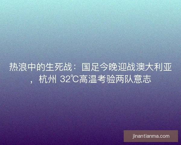 热浪中的生死战：国足今晚迎战澳大利亚，杭州 32℃高温考验两队意志