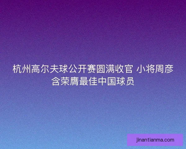 杭州高尔夫球公开赛圆满收官 小将周彦含荣膺最佳中国球员