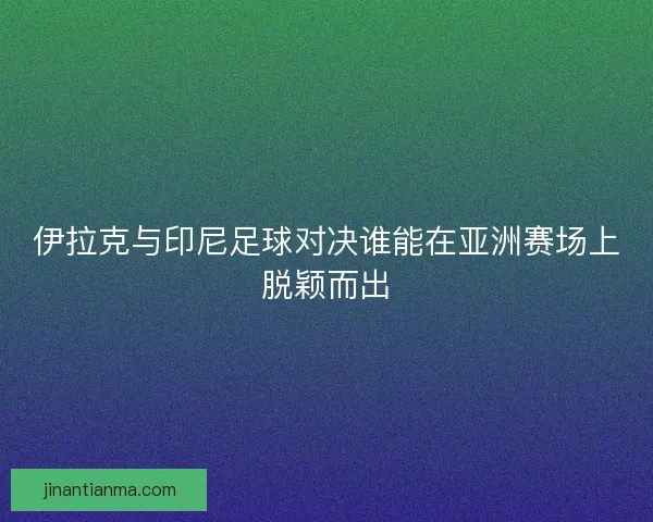 伊拉克与印尼足球对决谁能在亚洲赛场上脱颖而出