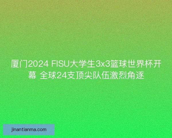 厦门2024 FISU大学生3x3篮球世界杯开幕 全球24支顶尖队伍激烈角逐