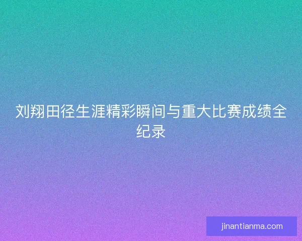 刘翔田径生涯精彩瞬间与重大比赛成绩全纪录