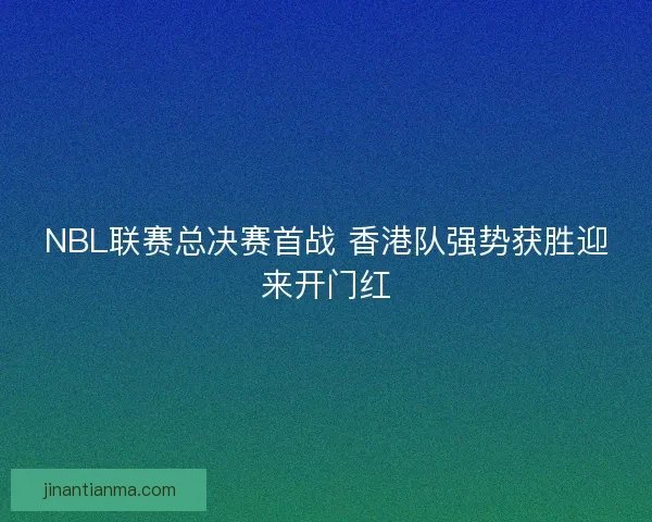 NBL联赛总决赛首战 香港队强势获胜迎来开门红