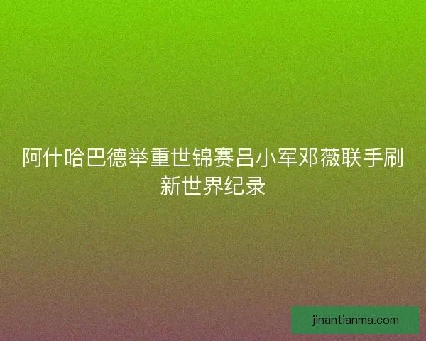阿什哈巴德举重世锦赛吕小军邓薇联手刷新世界纪录