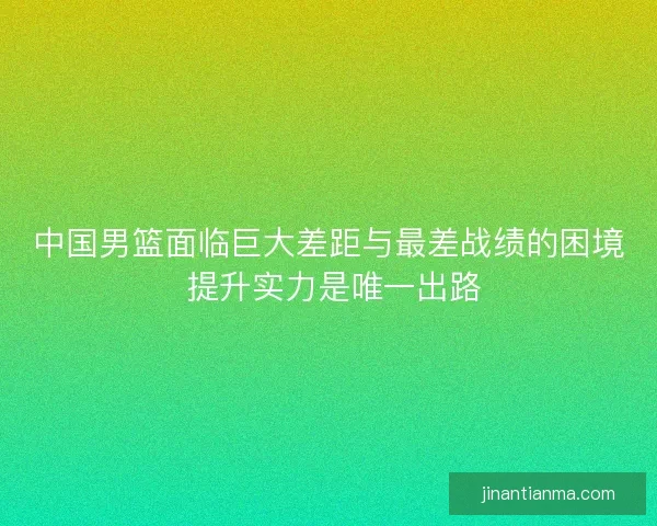 中国男篮面临巨大差距与最差战绩的困境 提升实力是唯一出路